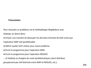 Pour résoudre un problème via la méthodologie MapReduce avec
Hadoop, on devra donc:
● Choisir une manière de découper les données d'entrée de telle sorte que
l'opération MAP soit parallélisable.
● Définir quelle CLEF utiliser pour notre problème.
● Écrire le programme pour l'opération MAP.
● Ecrire le programme pour l'opération REDUCE.
… et Hadoop se chargera du reste (problématiques calcul distribué,
groupement par clef distincte entre MAP et REDUCE, etc.).
Présentation
171
 