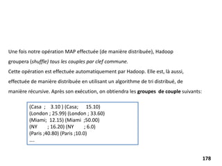 Une fois notre opération MAP effectuée (de manière distribuée), Hadoop
groupera (shuffle) tous les couples par clef commune.
Cette opération est effectuée automatiquement par Hadoop. Elle est, là aussi,
effectuée de manière distribuée en utilisant un algorithme de tri distribué, de
manière récursive. Après son exécution, on obtiendra les groupes de couple suivants:
(Casa ; 3.10 ) (Casa; 15.10)
(London ; 25.99) (London ; 33.60)
(Miami; 12.15) (Miami ;50.00)
(NY ; 16.20) (NY ; 6.0)
(Paris ;40.80) (Paris ;10.0)
….
178
 