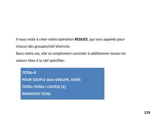 Il nous reste à créer notre opération REDUCE, qui sera appelée pour
chacun des groupes/clef distincte.
Dans notre cas, elle va simplement consister à additionner toutes les
valeurs liées à la clef spécifiée:
TOTAL=0
POUR COUPLE dans GROUPE, FAIRE:
TOTAL=TOTAL+ COUPLE [2]
RENVOYER TOTAL
179
 