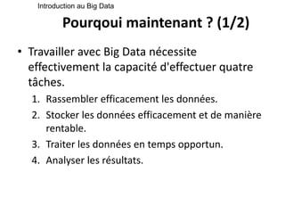 Pourqoui maintenant ? (1/2)
• Travailler avec Big Data nécessite
effectivement la capacité d'effectuer quatre
tâches.
1. Rassembler efficacement les données.
2. Stocker les données efficacement et de manière
rentable.
3. Traiter les données en temps opportun.
4. Analyser les résultats.
Introduction au Big Data
 