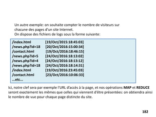 Un autre exemple: on souhaite compter le nombre de visiteurs sur
chacune des pages d'un site Internet.
On dispose des fichiers de logs sous la forme suivante:
Ici, notre clef sera par exemple l'URL d’accès à la page, et nos opérations MAP et REDUCE
seront exactement les mêmes que celles qui viennent d'être présentées: on obtiendra ainsi
le nombre de vue pour chaque page distincte du site.
/index.html [19/Oct/2015:18:45:03]
/news.php?id=18 [20/Oct/2016:15:00:34]
/contact.html [19/Oct/2016:18:46:15]
/news.php?id=5 [24/Oct/2016:18:13:02]
/news.php?id=4 [24/Oct/2016:18:13:12]
/news.php?id=18 [24/Oct/2016:18:14:31]
/index.html [19/Oct/2016:23:45:03]
/contact.html [23/Oct/2016:10:06:33]
...etc...
182
 