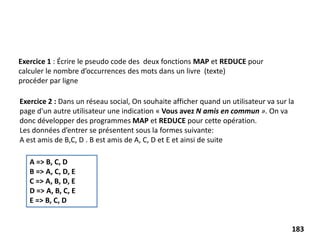 Exercice 1 : Écrire le pseudo code des deux fonctions MAP et REDUCE pour
calculer le nombre d’occurrences des mots dans un livre (texte)
procéder par ligne
Exercice 2 : Dans un réseau social, On souhaite afficher quand un utilisateur va sur la
page d'un autre utilisateur une indication « Vous avez N amis en commun ». On va
donc développer des programmes MAP et REDUCE pour cette opération.
Les données d’entrer se présentent sous la formes suivante:
A est amis de B,C, D . B est amis de A, C, D et E et ainsi de suite
A => B, C, D
B => A, C, D, E
C => A, B, D, E
D => A, B, C, E
E => B, C, D
183
 