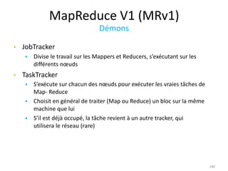 MapReduce V1 (MRv1)
Démons
186
• JobTracker
 Divise le travail sur les Mappers et Reducers, s’exécutant sur les
différents nœuds
• TaskTracker
 S’exécute sur chacun des nœuds pour exécuter les vraies tâches de
Map- Reduce
 Choisit en général de traiter (Map ou Reduce) un bloc sur la même
machine que lui
 S’il est déjà occupé, la tâche revient à un autre tracker, qui
utilisera le réseau (rare)
 