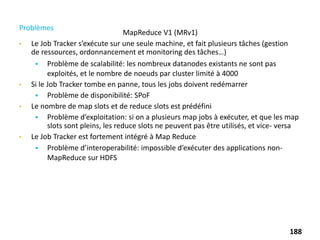 MapReduce V1 (MRv1)
Problèmes
• Le Job Tracker s’exécute sur une seule machine, et fait plusieurs tâches (gestion
de ressources, ordonnancement et monitoring des tâches…)
 Problème de scalabilité: les nombreux datanodes existants ne sont pas
exploités, et le nombre de noeuds par cluster limité à 4000
• Si le Job Tracker tombe en panne, tous les jobs doivent redémarrer
 Problème de disponibilité: SPoF
• Le nombre de map slots et de reduce slots est prédéfini
 Problème d’exploitation: si on a plusieurs map jobs à exécuter, et que les map
slots sont pleins, les reduce slots ne peuvent pas être utilisés, et vice- versa
• Le Job Tracker est fortement intégré à Map Reduce
 Problème d’interoperabilité: impossible d’exécuter des applications non-
MapReduce sur HDFS
188
 