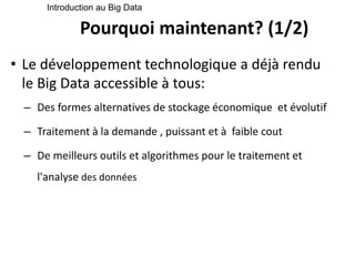 Pourquoi maintenant? (1/2)
• Le développement technologique a déjà rendu
le Big Data accessible à tous:
– Des formes alternatives de stockage économique et évolutif
– Traitement à la demande , puissant et à faible cout
– De meilleurs outils et algorithmes pour le traitement et
l'analyse des données
Introduction au Big Data
 