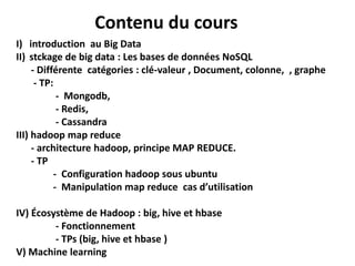 Contenu du cours
I) introduction au Big Data
II) stckage de big data : Les bases de données NoSQL
- Différente catégories : clé-valeur , Document, colonne, , graphe
- TP:
- Mongodb,
- Redis,
- Cassandra
III) hadoop map reduce
- architecture hadoop, principe MAP REDUCE.
- TP
- Configuration hadoop sous ubuntu
- Manipulation map reduce cas d’utilisation
IV) Écosystème de Hadoop : big, hive et hbase
- Fonctionnement
- TPs (big, hive et hbase )
V) Machine learning
 