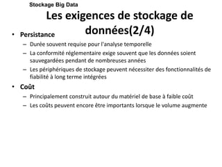 Les exigences de stockage de
données(2/4)
• Persistance
– Durée souvent requise pour l'analyse temporelle
– La conformité réglementaire exige souvent que les données soient
sauvegardées pendant de nombreuses années
– Les périphériques de stockage peuvent nécessiter des fonctionnalités de
fiabilité à long terme intégrées
• Coût
– Principalement construit autour du matériel de base à faible coût
– Les coûts peuvent encore être importants lorsque le volume augmente
Stockage Big Data
 