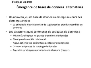 Émergence de bases de données alternatives
• Un nouveau jeu de base de données a émergé au cours des
dernières années
– La principale motivation était de supporter les grands ensembles de
données
• Les caractéristiques communes de ces bases de données :
– Mis en Échelle pour les grands ensembles de données
– N'ont pas de modèle relationnel
– Aucun schéma fixe permettant de stocker des données
– Grandes exigences de stockage de données
– Exécuter sur des plusieurs machines à bas prix (clusters)
Stockage Big Data
 
