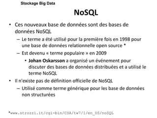 NoSQL
• Ces nouveaux base de données sont des bases de
données NoSQL
– Le terme a été utilisé pour la première fois en 1998 pour
une base de données relationnelle open source *
– Est devenu « terme populaire » en 2009
• Johan Oskarsson a organisé un événement pour
discuter des bases de données distribuées et a utilisé le
terme NoSQL
• Il n'existe pas de définition officielle de NoSQL
– Utilisé comme terme générique pour les base de données
non structurées
Stockage Big Data
*www.strozzi.it/cgi-bin/CSA/tw7/I/en_US/noSQL
 