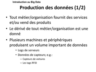 Production des données (1/2)
• Tout métier/organisation fournit des services
et/ou vend des produits
• Le dérivé de tout métier/organisation est une
donné
• Plusieurs machines et périphériques
produisent un volume important de données
• Logs de serveurs
• Données de capteurs; e.g.:
– Capteurs de voitures
– Les tags RFID
Introduction au Big Data
 