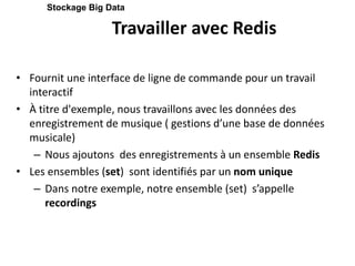 Travailler avec Redis
• Fournit une interface de ligne de commande pour un travail
interactif
• À titre d'exemple, nous travaillons avec les données des
enregistrement de musique ( gestions d’une base de données
musicale)
– Nous ajoutons des enregistrements à un ensemble Redis
• Les ensembles (set) sont identifiés par un nom unique
– Dans notre exemple, notre ensemble (set) s’appelle
recordings
Stockage Big Data
 