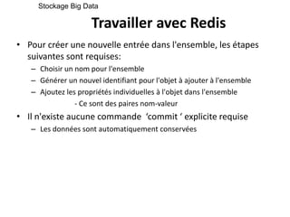 Travailler avec Redis
• Pour créer une nouvelle entrée dans l'ensemble, les étapes
suivantes sont requises:
– Choisir un nom pour l'ensemble
– Générer un nouvel identifiant pour l'objet à ajouter à l'ensemble
– Ajoutez les propriétés individuelles à l'objet dans l'ensemble
- Ce sont des paires nom-valeur
• Il n'existe aucune commande ‘commit ‘ explicite requise
– Les données sont automatiquement conservées
Stockage Big Data
 