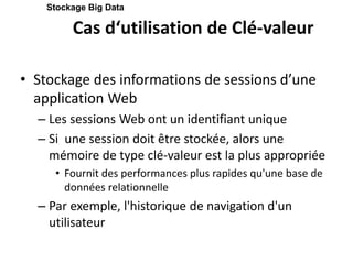 Cas d‘utilisation de Clé-valeur
• Stockage des informations de sessions d’une
application Web
– Les sessions Web ont un identifiant unique
– Si une session doit être stockée, alors une
mémoire de type clé-valeur est la plus appropriée
• Fournit des performances plus rapides qu'une base de
données relationnelle
– Par exemple, l'historique de navigation d'un
utilisateur
Stockage Big Data
 