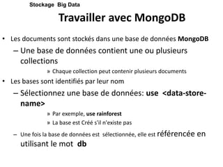 Travailler avec MongoDB
• Les documents sont stockés dans une base de données MongoDB
– Une base de données contient une ou plusieurs
collections
» Chaque collection peut contenir plusieurs documents
• Les bases sont identifiés par leur nom
– Sélectionnez une base de données: use <data-store-
name>
» Par exemple, use rainforest
» La base est Créé s'il n'existe pas
– Une fois la base de données est sélectionnée, elle est référencée en
utilisant le mot db
Stockage Big Data
 