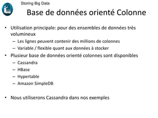 • Utilisation principale: pour des ensembles de données très
volumineux
– Les lignes peuvent contenir des millions de colonnes
– Variable / flexible quant aux données à stocker
• Plusieur base de données orienté colonnes sont disponibles
– Cassandra
– HBase
– Hypertable
– Amazon SimpleDB
• Nous utiliserons Cassandra dans nos exemples
Storing Big Data
Base de données orienté Colonne
 
