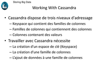 Working With Cassandra
• Cassandra dispose de trois niveaux d'adressage
– Keyspace qui contient des familles de colonnes
– Familles de colonnes qui contiennent des colonnes
– Colonnes contenant des valeurs
• Travailler avec Cassandra nécessite
– La création d'un espace de clé (Keyspace)
– La création d'une famille de colonnes
– L’ajout de données à une famille de colonnes
Storing Big Data
 