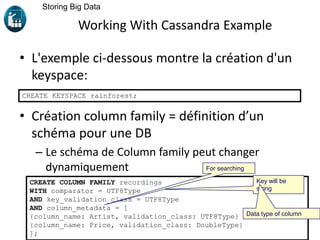 Working With Cassandra Example
• L'exemple ci-dessous montre la création d'un
keyspace:
• Création column family = définition d’un
schéma pour une DB
– Le schéma de Column family peut changer
dynamiquement
Storing Big Data
CREATE KEYSPACE rainforest;
CREATE COLUMN FAMILY recordings
WITH comparator = UTF8Type
AND key_validation_class = UTF8Type
AND column_metadata = [
{column_name: Artist, validation_class: UTF8Type}
{column_name: Price, validation_class: DoubleType}
];
Key will be
string
For searching
Data type of column
 