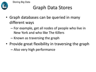 Graph Data Stores
• Graph databases can be queried in many
different ways
– For example, get all nodes of people who live in
New York and who like The Killers
– Known as traversing the graph
• Provide great flexibility in traversing the graph
– Also very high performance
Storing Big Data
 