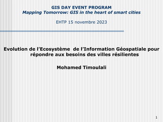 GIS DAY EVENT PROGRAM
Mapping Tomorrow: GIS in the heart of smart cities
EHTP 15 novembre 2023
1
Evolution de l’Ecosystème de l’Information Géospatiale pour
répondre aux besoins des villes résilientes
Mohamed Timoulali
 