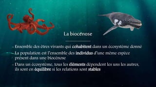 La biocenose
- Ensemble des êtres vivants qui cohabitent dans un écosystème donné
- La population est l’ensemble des individus d’une même espèce
présent dans une biocénose
- Dans un écosystème, tous les éléments dépendent les uns les autres,
ils sont en équilibre si les relations sont stables
 