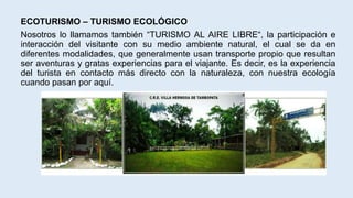 ECOTURISMO – TURISMO ECOLÓGICO
Nosotros lo llamamos también “TURISMO AL AIRE LIBRE“, la participación e
interacción del visitante con su medio ambiente natural, el cual se da en
diferentes modalidades, que generalmente usan transporte propio que resultan
ser aventuras y gratas experiencias para el viajante. Es decir, es la experiencia
del turista en contacto más directo con la naturaleza, con nuestra ecología
cuando pasan por aquí.
 