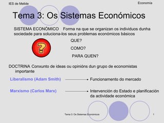 Tema 3: Os Sistemas Económicos Forma na que se organizan os individuos dunha sociedade para soluciona-los seus problemas económicos básicos SISTEMA ECONÓMICO QUE? COMO? PARA QUEN? Conxunto de ideas ou opinións dun grupo de economistas importante DOCTRINA Liberalismo (Adam Smith) Marxismo (Carlos Marx) Funcionamento do mercado Intervención do Estado e planificación da actividade económica 