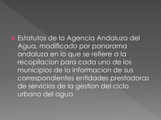  Estatutos de la Agencia Andaluza del
Agua, modificado por panorama
andaluza en lo que se refiere a la
recopilacion para cada uno de los
municipios de la informacion de sus
correspondientes entidades prestadoras
de servicios de la gestion del ciclo
urbano del agua
 