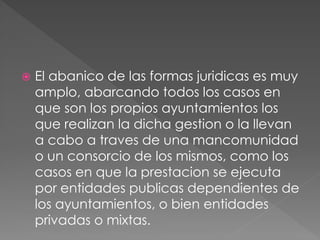  El abanico de las formas juridicas es muy
amplo, abarcando todos los casos en
que son los propios ayuntamientos los
que realizan la dicha gestion o la llevan
a cabo a traves de una mancomunidad
o un consorcio de los mismos, como los
casos en que la prestacion se ejecuta
por entidades publicas dependientes de
los ayuntamientos, o bien entidades
privadas o mixtas.
 