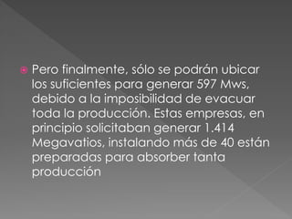  Pero finalmente, sólo se podrán ubicar
los suficientes para generar 597 Mws,
debido a la imposibilidad de evacuar
toda la producción. Estas empresas, en
principio solicitaban generar 1.414
Megavatios, instalando más de 40 están
preparadas para absorber tanta
producción
 