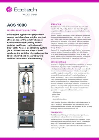 OPERATION
The ACS 1000 can be fitted with a wide variety of sample inlets
including PM1
, PM2.5
or PM10
. Ambient air is drawn through the
sample inlet and down through an unrestricted ball valve into the
various modules.
Humidity reduction is performed using a permeation dryer which
utilises a permeable membrane and a source of dry air. The dryer
uses a single nafion tube which allows H2
O vapour to transfer from
the inside of the membrane, to the outside, removing it from the
sample air. The large inside diameter (40 mm) of the membrane
combined with the grounded mesh, minimises particle losses
through the dryer.
Dry sample air passes through the inside of a Gore-Tex membrane
while the outside of the membrane is filled with Milli-Q water.
As the water temperature is controlled to a higher set point, the
amount of water vapour transferred inside increases, allowing the
relative humidity of the sample air to be directly controlled.
CONFIGURATIONS
The modular design gives flexibility to the user allowing for multiple
configurations. Figure 1 shows the sample being split into two
paths by an isokinetic flow splitter. The dry sample passes directly
into one instrument for measurement while the other sample is
humidified to a predetermined RH set by the controller and then
measured. Alternatively each path’s relative humidity can be
stepped between 40 % to 90 % over a user defined interval.
The ACS 1000 uses multiple temperature and relative humidity
sensors located throughout the sample paths to continuously
measure, control and record sample conditions. Additionally the
system can be configured to run points and sequences manually
or as a fully automated process. The microprocessor allows the
operator to set key parameters for operation, such as:
• RH set points
• Ramp times
• Flow rates
• Auto calibration times.
The ACS 1000 is particularly useful when combined with a pair of
ECOTECH’s Aurora™
Nephelometers, due to its ability to directly
communicate with them. However, it is designed to be used by many
other types of aerosol instrumentation as well.
CALIBRATION
The ACS 1000 enables regular automatic zero and span checks,
and calibrations to be performed on instrumentation.
During calibrations the system automatically closes a ball valve to
ensure air from the sample inlet is diverted directly to the exhaust
pump which maintains a constant flow at the sample inlet.
Performing a calibration will therefore not affect other instruments
or create changes in flow.
ACS 1000
AEROSOL CONDITIONING SYSTEM
Studying the hygroscopic properties of
aerosol particles offers insights into their
effect on the earth’s radiative balance.
By simultaneously exposing aerosol
particles to different relative humidity,
ECOTECH’s Aerosol Conditioning System
(ACS 1000) enables the effect of water
uptake on the particles’ physical properties
to be compared and measured by two
real-time instruments simultaneously.
 