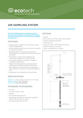 AIR SAMPLING SYSTEM
Our Air Sampling System is designed to meet
international Standards (including US EPA Quality
Assurance Standards) for the continuous sampling
of ambient air.
FEATURES
•	 Robust design suitable for most ambient air gas
sampling applications.
•	 System extends from above the roof of an ambient
air monitoring shelter.
•	 Sampling system can be easily removed for 	
transportation and capped to prevent rain entering
the shelter.
•	 All surfaces in contact with sample air are 	
constructed of glass with a Teflon raincap.
•	 The sample manifold is available in heated or 	
unheated configurations.
•	 Heated manifold operates just above ambient 	
temperature to prevent sample condensation.
•	 Both heated and unheated inlets are equipped
with a blower to ensure minimal sample residence
time.
•	 Sample loss and interferences are minimised.
SPECIFICATIONS	
	
Outlets: 6 x 6mm fittings (suit 6mm or 1/4” tube)
Sample surface: Teflon and glass
Outer pipe: PVC (S/S optional)
STANDARD ACCESSORIES
•	 Six ports
•	 Timber transport casing
•	 Raincap
•	 PVC sample inlet protector
•	 Roof flange (with 50mm roof spacer supplied—
specify roof thickness on order)
•	 Top tube length (1.6m & 2.6m)
OPTIONS
•	 8 ports
•	 Flow control with flow meter and flow alarm
•	 Stainless steel inlet protector
•	 Outlet duct kit
•	 Trace gas version with 8307 pump option
•	 Different lengths of top tube
•	 Other configurations on request
 
