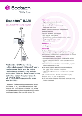 Exactus™
BAM
REAL-TIME PARTICULATE MONITOR
The Exactus™
BAM is a portable,
real-time beta gauge built to satisfy users,
regulators and those from the health
community by providing truly accurate,
precise and automatic measurement of fine
particulate matter. (Accuracy exceeds
US EPA PM10
FEM requirements, range
0 to 10 mg/m3
.)
The Exactus™
BAM automatically measures and records
airborne PM10
or PM2.5
particulate concentration levels
using the principle of beta ray attenuation. This method
provides a simple determination of concentration in units
of milligrams of particulate per cubic meter of air.
FEATURES
•	 Lightweight, suitcase-sized portability
•	 15 minute rapid deployment
•	 Sturdy construction, weatherproof enclosure
(temp range - 25 to +50°C)
•	 Mains powered or optional solar powered system
•	 Internal data logger
•	 External AC vacuum pump standard
•	 Real-time PM10
concentration
•	 US EPA & AS/NZ Standards compliant monitor for PM10
•	 Temperature/RH/Pressure sensor
•	 Volumetric flow control.
APPROVALS
•	US EPA approval
BENEFITS
The Exactus™
BAM is designed as a simple, compact and
self-contained beta gauge, for portable applications where rapid
deployment and short interval real-time measurements are required.
Deployed in approximately 15 minutes.
•	Reliable performance complemented with a one year warranty
•	Accuracy and precision approval with US EPA requirements for
PM10
measurement
•	Real-time, accurate results without correction factors, regardless
of season or geographic location
•	True ambient sampling provides accurate measurement of
semi-volatile nitrates and organic compounds
•	Rugged, lightweight construction is easily mounted on a tripod
in minutes
•	All-weather construction allows for true ambient sampling
•	Operates on 115 / 240 AC or 12 VDC (optional)
•	Easy setup through an intuitive menu system, advanced GUI and
a touchscreen display.
 