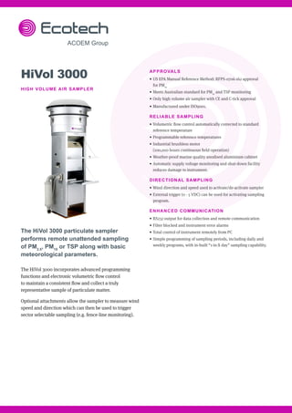 HiVol 3000
HIGH VOLUME AIR SAMPLER
The HiVol 3000 particulate sampler
performs remote unattended sampling
of PM2.5
, PM10
or TSP along with basic
meteorological parameters.
The HiVol 3000 incorporates advanced programming
functions and electronic volumetric flow control
to maintain a consistent flow and collect a truly
representative sample of particulate matter.
Optional attachments allow the sampler to measure wind
speed and direction which can then be used to trigger
sector selectable sampling (e.g. fence-line monitoring).
APPROVALS
•	US EPA Manual Reference Method: RFPS-0706-162 approval
for PM10
•	Meets Australian standard for PM10
and TSP monitoring
•	Only high volume air sampler with CE and C-tick approval
•	Manufactured under ISO9001.
RELIABLE SAMPLING
•	Volumetric flow control automatically corrected to standard
reference temperature
•	Programmable reference temperatures
•	Industrial brushless motor
(100,000 hours continuous field operation)
•	Weather-proof marine quality anodised aluminium cabinet
•	Automatic supply voltage monitoring and shut-down facility
reduces damage to instrument.
DIRECTIONAL SAMPLING
•	Wind direction and speed used to activate/de-activate sampler
•	External trigger (0 - 5 VDC) can be used for activating sampling
program.
ENHANCED COMMUNICATION
•	RS232 output for data collection and remote communication
•	Filter blocked and instrument error alarms
•	Total control of instrument remotely from PC
•	Simple programming of sampling periods, including daily and
weekly programs, with in-built “1-in-X day” sampling capability.
 