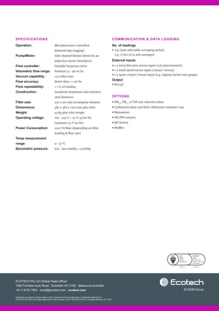 COMMUNICATION  DATA LOGGING
No. of readings	
•	150 (user selectable averaging period,
e.g. 75 hrs of 30 min averages)
External inputs
• 1 x wind direction sensor input (10k potentiometer)
• 1 x wind speed sensor input (contact closure)
• 1 x spare contact closure input (e.g. tipping bucket rain gauge).
Output
• RS232C
OPTIONS
• PM10
, PM2.5
or TSP size selective inlets
• Calibration plate and field calibration transport case
• Manometer
• WS/WD sensors
• RH Sensor
• Muffler.
SPECIFICATIONS
Operation:
Pump/Motor:
Flow controller:
Volumetric flow range:
Vacuum capability:
Flow accuracy:
Flow repeatability:
Construction:
Filter size:
Dimensions:	
Weight:	
Operating voltage:
Power Consumption:
Temp measurement
range:
Barometric pressure:
Microprocessor controlled
(internal data logging)
Side channel blower driven by an
induction motor (brushless)
Variable frequency drive
Nominal 45 - 96 m3
/hr
140 mBar max
Better than ± 1 m3
/hr
± 1 % of reading
Anodised aluminium and stainless
steel fasteners
250 x 200 mm rectangular element
380 x 380 x 1200 mm plus inlet
45 kg plus inlet weight
200 - 240 V + 10 % 50/60 Hz
(optional 115 V 60 Hz)
1500 VA Max (depending on filter
loading  flow rate)
0 - 50 °C
600 - 900 mmHg ± 4 mmHg
Specifications subject to change without notice. Ecotech  HiVol are trademarks or registered trademarks of
ECOTECH Pty Ltd in the United States and/or other countries. © 2017 ECOTECH Pty Ltd. All rights reserved. 20171129
ECOTECH Pty Ltd (Global Head Office)
1492 Ferntree Gully Road Knoxfield VIC 3180 Melbourne Australia
+61 3 9730 7800 email@ecotech.com ecotech.com
FS 603790 OHS 603791
 