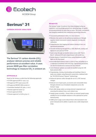 BENEFITS
The Serinus®
range of analysers have been designed using our
experience and knowledge gained from operating large air quality
monitoring networks for more than 40 years. The result, instruments
that integrate seamlessly into continuous monitoring networks.
•	 Guaranteed performance with a two year warranty
•	 Minimise time spent on site performing maintenance through
superior remote instrument control, diagnostic viewing and
calibration
•	 Comprehensive data logging and remote viewing of over 200
operational parameters
•	 Versatile interfacing through RS232, USB, Bluetooth, analog and
digital I/O and optional TCP/IP
•	 Easier setup through an intuitive menu system with “Quick
Menu”, advanced GUI and a large keypad with tactile keys
•	 Instant display of operational status using illuminated traffic
lights on the front panel
•	 Removable flash memory stores 10 years of data, including up to
12 individual parameters and event logs. Operational parameters
can also be transferred to memory for easy retrieval
•	 Latest firmware updates can easily be installed using the USB
flash memory drive
•	 Programming, viewing, downloading and emailing of data is
made even simpler using Bluetooth connectivity combined with
the “ECOTECH Serinus®
Remote” Android App
•	 Enhanced operator safety through the use of 12 VDC internal
voltages
•	 Reduced cost of spare parts, accessories and consumable items
through extensive use of standard components across the
Serinus®
range
•	 Rack slide design makes accessing internal components and
removing the analyser from a rack cabinet easy
•	 Sample pump versatility - choose either an external sample pump
suitable for use by multiple analysers or the optional low power
internal pump
•	 AQMS power usage can be reduced due to the instrument’s low
power demand and its ability to operate over a wide temperature
range.
Serinus®
31
CARBON DIOXIDE ANALYSER
The Serinus®
31 carbon dioxide (CO2
)
analyser delivers precise and reliable
performance at excellent value. It uses
proven NDIR gas filter correlation
technology to measure CO2
in ambient air.
APPROVALS
Based on the Serinus 30 which has the following approvals:					
• US EPA approval (RFCA–0509–174)
• EN approval TÜV (936/21221977/D)
• EN approval MCERTS (MC100166/07)
• Australian Standard (AS 3580.7.1-2011)
• Russian approval (56262-14)
• French approval LSCQA
• Ukraine approval (12/3/B/24/295-17)
 