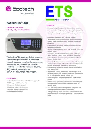 BENEFITS
The Serinus®
range of analysers have been designed using our
experience and knowledge gained from operating large air quality
monitoring networks for more than 40 years. The result, instruments
that integrate seamlessly into continuous monitoring networks.
•	Guaranteed performance with a two year warranty
•	Minimise time spent on site performing maintenance through
superior remote instrument control, diagnostic viewing and
calibration
•	Comprehensive data logging and remote viewing of over 200
operational parameters
•	Versatile interfacing through RS232, USB, Bluetooth, analog and
optional TCP/IP
•	Easier setup through an intuitive menu system with “Quick
Menu”, advanced GUI and a large keypad with tactile keys
•	Instant display of operational status using illuminated traffic
lights on the front panel
•	Removable flash memory stores 10 years of data, including up to
12 individual parameters and event logs. Operational parameters
can also be transferred to memory for easy retrieval
•	Latest firmware updates can easily be installed using the USB
flash memory drive
•	Programming, viewing, downloading and emailing of data is
made even simpler using Bluetooth connectivity combined with
the “ECOTECH Serinus Remote” Android App
•	Enhanced operator safety through the use of 12 VDC internal
voltages
•	Reduced cost of spare parts, accessories and consumable items
through extensive use of standard components across the
Serinus®
range
•	Rack slide design makes accessing internal components and
removing the analyser from a rack cabinet easy
•	AQMS power usage can be reduced due to the instrument’s low
power demand and its ability to operate over a wide temperature
range.
Serinus®
44
AMMONIA ANALYSER
NO, NO2
, NOX
, NH3
ANALYSER
The Serinus®
44 analyser delivers precise
and reliable performance at excellent
value. It uses proven chemiluminescence
technology and an external thermal
catalytic converter to measure NO, NO2
,
NOX
and NH3
in ambient air
(LDL < 0.4 ppb, range 0 to 20 ppm).
APPROVALS
Based on the Serinus 40 which has the following approvals:
• US EPA approval (RFNA–0809–186)
• EN approval TÜV (936/21221977/A)
• EN approval MCERTS (MC100167/06)
• Australian Standard (AS 3580.5.1-2011)
• Russian approval (56263-14)
 