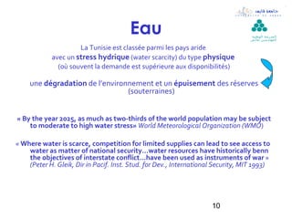 Eau                                        ‫ال مدرسة الوطنية‬
                                                                                   ‫لل مهن د سين بقابس‬

                     La Tunisie est classée parmi les pays aride
            avec un stress hydrique (water scarcity) du type physique
              (où souvent la demande est supérieure aux disponibilités)

     une dégradation de l’environnement et un épuisement des réserves
                                 (souterraines)


« By the year 2025, as much as two-thirds of the world population may be subject
    to moderate to high water stress» World Meteorological Organization (WMO)

« Where water is scarce, competition for limited supplies can lead to see access to
    water as matter of national security…water resources have historically benn
    the objectives of interstate conflict…have been used as instruments of war »
    (Peter H. Gleik, Dir in Pacif. Inst. Stud. for Dev., International Security, MIT 1993)




                                                                     10
 
