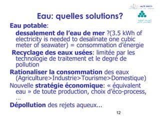 Eau: quelles solutions?             ‫ال مدرسة الوطنية‬
                                             ‫لل مهن د سين بقابس‬


Eau potable:
  dessalement de l’eau de mer ?(3.5 kWh of
  electricity is needed to desalinate one cubic
  meter of seawater) = consommation d’énergie
 Recyclage des eaux usées: limitée par les
  technologie de traitement et le degré de
  pollution
Rationaliser la consommation des eaux
  (Agriculture>Industrie>Tourisme>Domestique)
Nouvelle stratégie économique: « équivalent
  eau » de toute production, choix d’éco-process,
  …
Dépollution des rejets aqueux...
                                      12
 