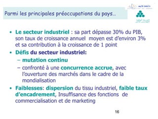 Parmi les principales préoccupations du pays…
                                                     ‫ال مدرسة الوطنية‬
                                                     ‫لل مهن د سين بقابس‬




 • Le secteur industriel : sa part dépasse 30% du PIB,
   son taux de croissance annuel moyen est d’environ 3%
   et sa contribution à la croissance de 1 point
 • Défis du secteur industriel:
    – mutation continu
    – confronté à une concurrence accrue, avec
      l’ouverture des marchés dans le cadre de la
      mondialisation
 • Faiblesses: dispersion du tissu industriel, faible taux
   d’encadrement, Insuffisance des fonctions de
   commercialisation et de marketing
                                            16
 