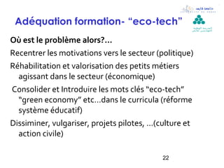 Adéquation formation- “eco-tech”                   ‫ال مدرسة الوطنية‬
                                                    ‫لل مهن د سين بقابس‬



Où est le problème alors?...
Recentrer les motivations vers le secteur (politique)
Réhabilitation et valorisation des petits métiers
  agissant dans le secteur (économique)
Consolider et Introduire les mots clés “eco-tech”
  “green economy” etc…dans le curricula (réforme
  système éducatif)
Dissiminer, vulgariser, projets pilotes, …(culture et
  action civile)

                                            22
 
