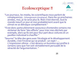 Ecolosceptique !!                          ‫ال مدرسة الوطنية‬
                                                           ‫لل مهن د سين بقابس‬




“Les journaux, les media, les scientifiques nous parlent de
    conséquences…(changement climatique). Dans les 50 prochaines
    années, moi, je ne serai plus là. Rien n'est éternel, tout le
    monde meurt un jour et moi probablement avant que le
    climat ne se détraque complètement “
“Il est donc particulièrement savoureux d‘entendre certains me
    réclamer de faire "des efforts" pour trier mes déchets par
    exemple, alors qu'ils ont pour leur part deux voitures et un
    pavillon individuel à chauffer “
“bourrer" la tête des gens avec l'écologie et le développement
    durable, c'est l'inverse qui se produit : un rejet ! …
    L'impression ultime : c'est devenu un business qui profite à
    certains sans que l'on soit véritablement persuadé de la
    véracité de l'argumentation. “

                                                 25
 