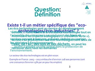 Question:                                           ‫ال مدرسة‬




                          Définition:
                                                                               ‫الوطنية‬
                                                                             ‫للمهند سين‬
                                                                                ‫بقابس‬




Existe t-il un métier spécifique des “eco-
Les éco-technologies sont au service du développement
 «durable…. contribuent à la être définies comme ? tout en
        technologies/éco-industries”
   Les éco-industries peuvent croissance économique
  l’ensemble des entreprises qui produisentcroissance et
    minimisant les impacts écologiques (« des biens verte »).
  services servant à mesurer, prévenir, réduire ousont ceux de
    secteurs de prédilection des éco-technologies corriger
  les atteintes à l’environnement ». déchets, on peut les
    l’eau, de l’air, des sols et des
  …. jouent à dans tous les domaines
    retrouver présent un rôle central dans la protection de
  l’environnement.
 Le secteur des éco-technologies est en plein essor.
 Exemple en France: 2005 – 2012 embauche d’environ 218 000 personnes (soit
 une croissance d’environ 15% par an pour les emplois)
                                                          3
 