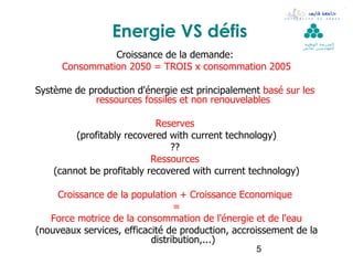 Energie VS défis                              ‫ال مدرسة الوطنية‬
                                                               ‫لل مهن د سين بقابس‬

                Croissance de la demande:
      Consommation 2050 = TROIS x consommation 2005

Système de production d'énergie est principalement basé sur les
             ressources fossiles et non renouvelables

                            Reserves
         (profitably recovered with current technology)
                               ??
                           Ressources
    (cannot be profitably recovered with current technology)

    Croissance de la population + Croissance Economique
                                 =
   Force motrice de la consommation de l'énergie et de l'eau
(nouveaux services, efficacité de production, accroissement de la
                           distribution,...)
                                                  5
 