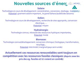 Nouvelles sources d’énergie
                                            Solaire
Technologie en cours de développment: concentration, conversion, stockage, transport,…
                                                                                ‫ال مدرسة الوطنية‬
                                                                                ‫لل مهن د سين بقابس‬

      Potentiel: gisement solaire important , le grand Sahara (audelà des besoins)

                                            Eolien:
   Technologie en cours de développement, recherche de sites appropriés, conversion
                                    électrique, …
                                  Potentiel: moyen

                                       Hydroénergie:
           Technologie connue, nécessite des ressources hydriques importantes,
                                    Potentiel: limité

                                          Biomasse:
 Technologie connue/développement: conversion chimique / biologique, transformation,
                                      recyclage,..
                  Potentiel: très limité / marginal (pays semi-aride)

  Actuellement ces ressources renouvelables sont toujours en
compétition avec les ressources fossiles classiques (depuis 2000 les
                     prix des eg. fossiles et Ur croient en continu)
                                                                  7
 
