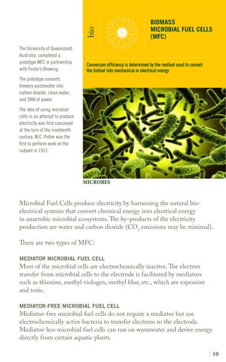 10
Microbial Fuel Cells produce electricity by harnessing the natural bio-
electrical systems that convert chemical energy into electrical energy
in anaerobic microbial ecosystems.The y-products of the electricity
production are water and carbon dioxide (CO2
emissions may be minimal).
There are two types of MFC:
MEDIATOR MICROBIAL FUEL CELL
Most of the microbial cells are electrochemically inactive.The elect on
transfer from microbial cells to the electrode is facilitated by mediators
such as thionine, methyl viologen, methyl blue, etc., which are expensive
and toxic.
MEDIATOR-FREE MICROBIAL FUEL CELL
Mediator-free microbial fuel cells do not require a mediator but use
electrochemically active bacteria to transfer electrons to the electrode.
Mediator-less microbial fuel cells can run on wastewater and derive energy
directly from certain aquatic plants.
The University of Queensland,
Australia, completed a
prototype MFC in partnership
with Foster’s Brewing.
The prototype converts
brewery wastewater into
carbon dioxide, clean water,
and 2KW of power.
The idea of using microbial
cells in an attempt to produce
electricity was first conceived
at the turn of the nineteenth
century. M.C. Potter was the
first to perform work on the
subject in 1911.
BIOMASS
MICROBIAL FUEL CELLS
(MFC)
bio
MICROBES
Conversion efficiency is determined by the method used to convert
the biofuel into mechanical or electrical energy
 