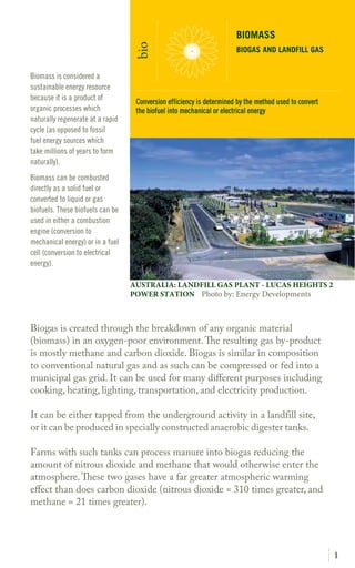 1
Biogas is created through the breakdown of any organic material
(biomass) in an oxygen-poor environment.The resulting gas by-
product is mostly methane and carbon dioxide. Biogas is similar in
composition to conventional natural gas and as such can be compressed
or fed into a municipal gas grid. It can be used for many different
purposes including cooking, heating, lighting, transportation, and
electricity production.
It can be either tapped from the underground activity in a landfill site,
or it can be produced in specially constructed anaerobic digester tanks.
Farms with such tanks can process manure into biogas reducing the
amount of nitrous dioxide and methane that would otherwise enter the
atmosphere.These wo gases have a far greater atmospheric warming
effect than does carbon dioxide (nitrous dioxide = 310 times greater, and
methane = 21 times greater).
Biomass is considered a
sustainable energy resource
because it is a product of
organic processes which
naturally regenerate at a rapid
cycle (as opposed to fossil
fuel energy sources which
take millions of years to form
naturally).
Biomass can be combusted
directly as a solid fuel or
converted to liquid or gas
biofuels. These biofuels can be
used in either a combustion
engine (conversion to
mechanical energy) or in a fuel
cell (conversion to electrical
energy).
BIOMASS
BIOGAS AND LANDFILL GAS
bio
AUSTRALIA: LANDFILL GAS PLANT - LUCAS HEIGHTS 2
POWER STATION Photo by: Energy Developments
Conversion efficiency is determined by the method used to convert
the biofuel into mechanical or electrical energy
 