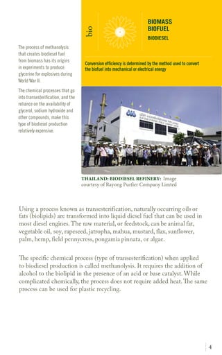 4
Using a process known as transesterification, naturally occurring oils or
fats (biolipids) are transformed into liquid diesel fuel that can be used in
most diesel engines.The raw material, or feedstock, can be animal fat,
vegetable oil, soy, rapeseed, jatropha, mahua, mustard, flax, sunflower,
palm, hemp, field pennycress, pongamia pinnata, or algae.
The specific chemical process when applied to biodiesel production is
called methanolysis. It requires the addition of alcohol to the biolipid in
the presence of an acid or base catalyst. While complicated chemically, the
process does not require added heat.The same process can be used for
plastic recycling.
The process of methanolysis
that creates biodiesel fuel
from biomass has its origins
in experiments to produce
glycerine for explosives during
World War II.
The chemical processes that go
into transesterification, and the
reliance on the availability of
glycerol, sodium hydroxide and
other compounds, make this
type of biodiesel production
relatively expensive.
BIOMASS
BIOFUEL
BIODIESEL
bio
THAILAND: BIODIESEL REFINERY: Image
courtesy of Rayong Purfier Company Limted
Conversion efficiency is determined by the method used to convert
the biofuel into mechanical or electrical energy
 