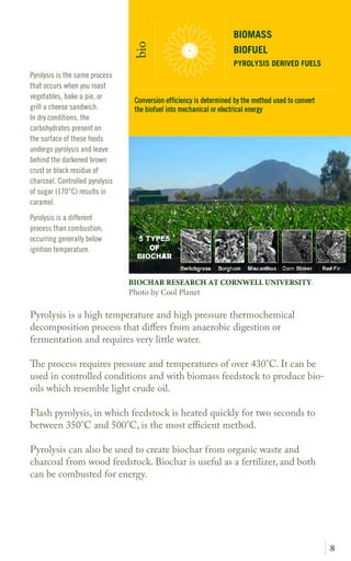 8
Pyrolysis is a high temperature and high pressure thermochemical
decomposition process that differs from anaerobic digestion or
fermentation and requires very little water.
The process requires pressure and temperatures of over 430°C. It can be
used in controlled conditions and with biomass feedstock to produce bio-
oils which resemble light crude oil.
Flash pyrolysis, in which feedstock is heated quickly for two seconds to
between 350°C and 500°C, is the most efficient method.
Pyrolysis can also be used to create biochar from organic waste and
charcoal from wood feedstock. Biochar is useful as a fertilizer, and both
can be combusted for energy.
Pyrolysis is the same process
that occurs when you roast
vegetables, bake a pie, or
grill a cheese sandwich.
In dry conditions, the
carbohydrates present on
the surface of these foods
undergo pyrolysis and leave
behind the darkened brown
crust or black residue of
charcoal. Controlled pyrolysis
of sugar (170°C) results in
caramel.
Pyrolysis is a different
process than combustion,
occurring generally below
ignition temperature.
BIOMASS
BIOFUEL
PYROLYSIS DERIVED FUELS
bio
BIOCHAR RESEARCH AT CORNWELL UNIVERSITY.
Photo by Cool Planet
Conversion efficiency is determined by the method used to convert
the biofuel into mechanical or electrical energy
 