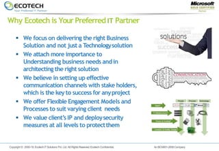 Copyright © 2000-18.EcotechITSolutions Pvt. Ltd. All Rights Reserved. EcotechConfidential. AnISO9001-2008Company
 We focus on delivering the right Business
Solution and not just a Technologysolution
 We attach more importance to
Understanding business needs andin
architecting the right solution
 We believe in setting up effective
communication channels with stake holders,
which is the keyto success for anyproject
 We offer Flexible Engagement Models and
Processes to suit varying client needs
 We value client’s IP and deploysecurity
measures at all levels to protectthem
Why Ecotech is YourPreferred IT Partner
 