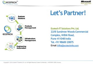Infrastructure
Management
Products
Management
Engineering
Automation
Business
Solutions
Let’sPartner!
Copyright © 2018. EcotechITSolutions Pvt. Ltd. All Rights Reserved. EcotechConfidential | AnISO9001-2008 company
Ecotech IT Solutions Pvt.Ltd.
22/B Sunshree WoodsCommercial
Complex, NIBM Road,
Pune 411048India
Tel.+9198600 20875
Email: Infra@ecotechinfra.com
 